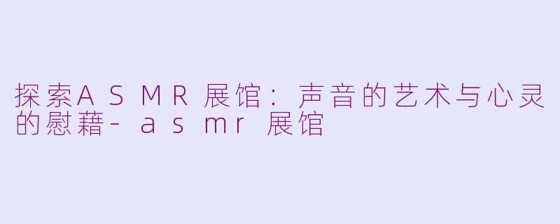 探索ASMR展馆：声音的艺术与心灵的慰藉-asmr展馆