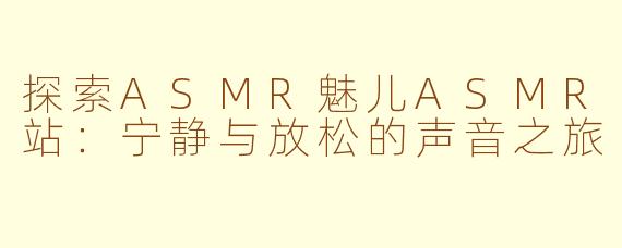 探索ASMR魅儿ASMR站：宁静与放松的声音之旅