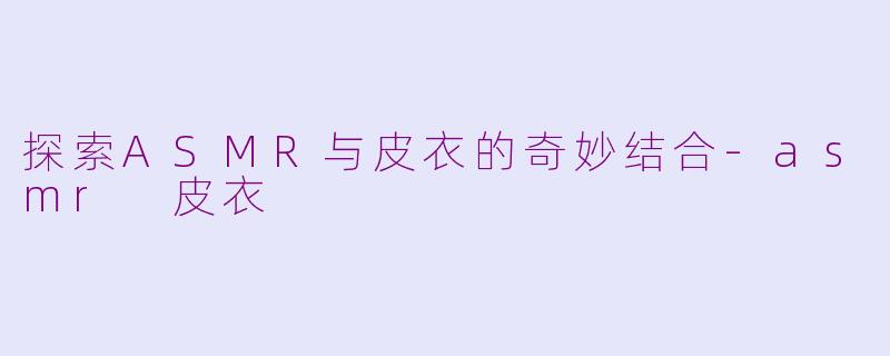 探索ASMR与皮衣的奇妙结合-asmr 皮衣