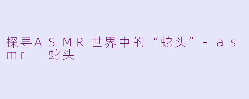 探寻ASMR世界中的“蛇头”-asmr 蛇头
