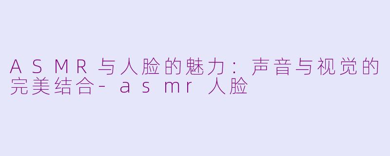 ASMR与人脸的魅力：声音与视觉的完美结合-asmr人脸