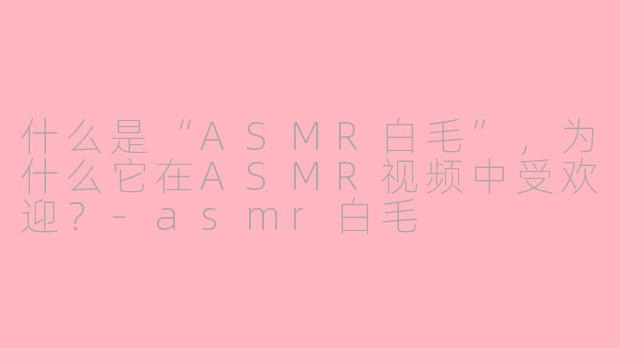 什么是“ASMR白毛”,为什么它在ASMR视频中受欢迎?