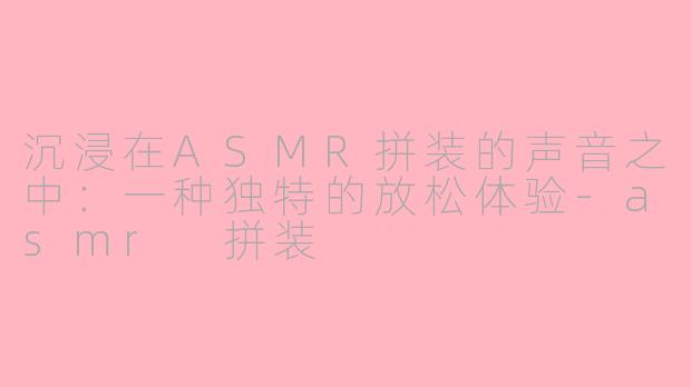 沉浸在ASMR拼装的声音之中：一种独特的放松体验-asmr 拼装