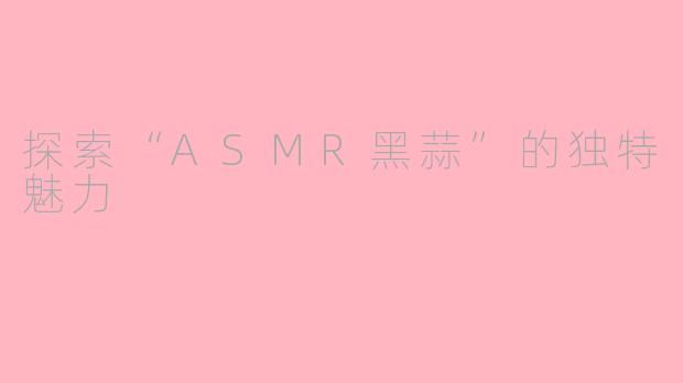 探索“ASMR黑蒜”的独特魅力
