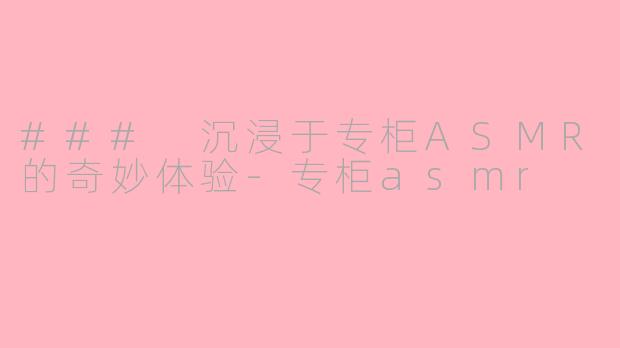 ### 沉浸于专柜ASMR的奇妙体验-专柜asmr