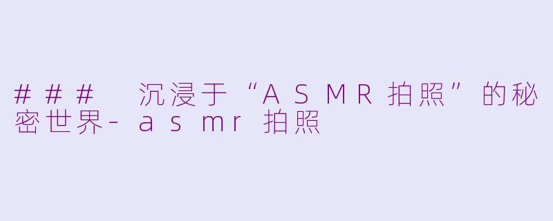 ### 沉浸于“ASMR拍照”的秘密世界-asmr拍照