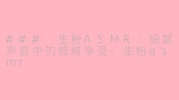 ### 生粉ASMR：细腻声音中的独特享受-生粉asmr