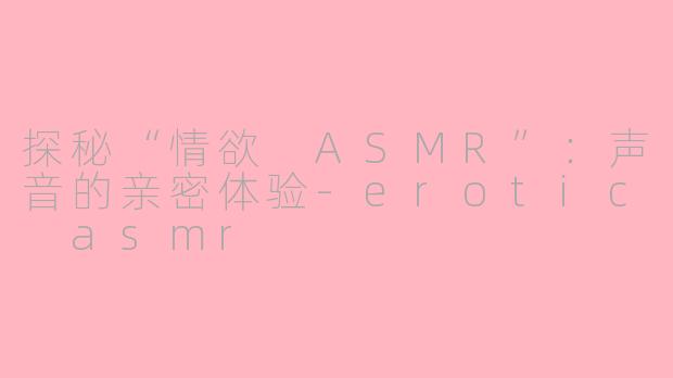探秘“情欲 ASMR”：声音的亲密体验-erotic asmr