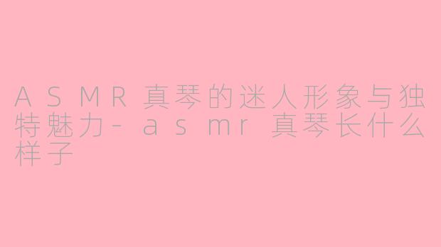 ASMR真琴的迷人形象与独特魅力-asmr真琴长什么样子