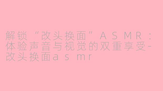 解锁“改头换面”ASMR：体验声音与视觉的双重享受-改头换面asmr