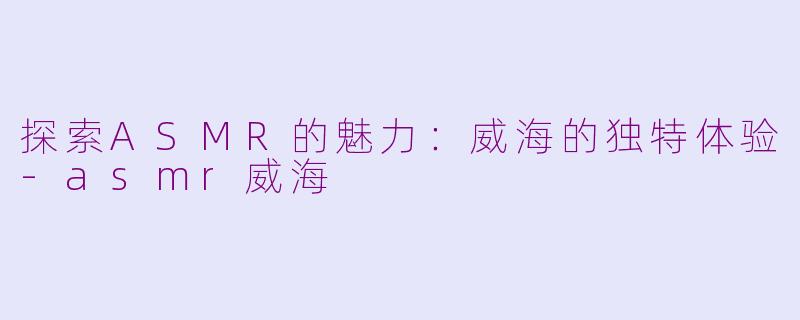探索ASMR的魅力：威海的独特体验-asmr威海