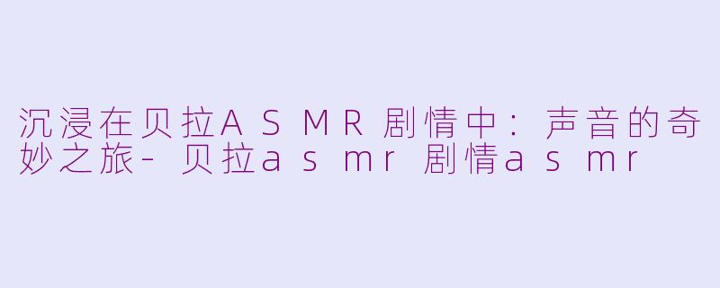 沉浸在贝拉ASMR剧情中：声音的奇妙之旅-贝拉asmr剧情asmr