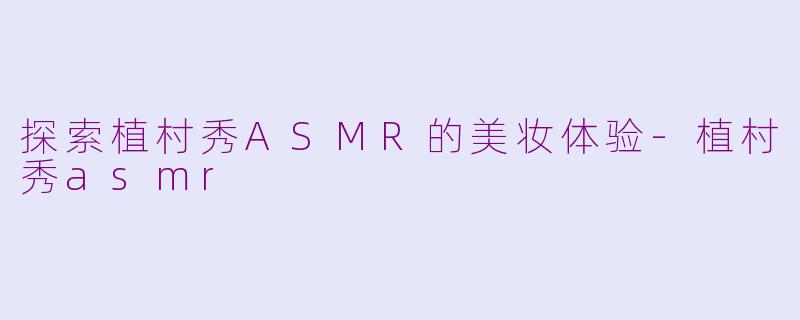 探索植村秀ASMR的美妆体验-植村秀asmr