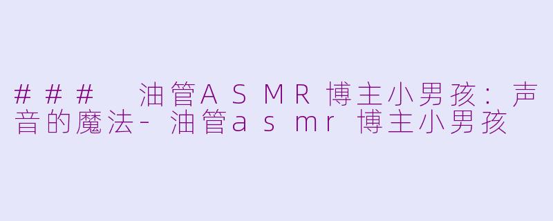 ### 油管ASMR博主小男孩：声音的魔法-油管asmr博主小男孩