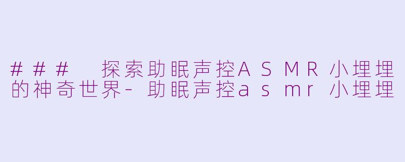 ### 探索助眠声控ASMR小埋埋的神奇世界-助眠声控asmr小埋埋