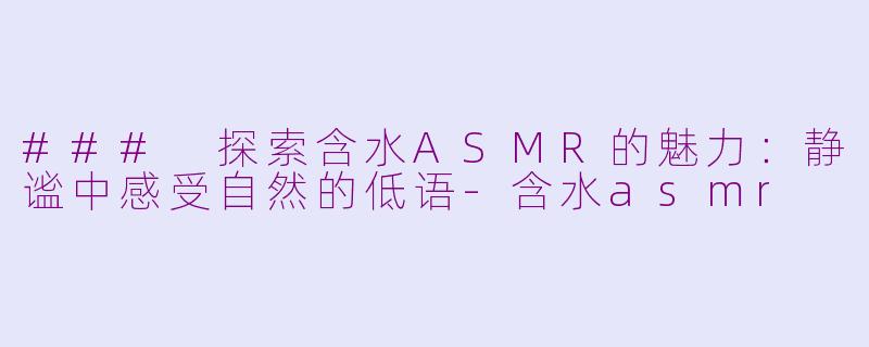 ### 探索含水ASMR的魅力：静谧中感受自然的低语-含水asmr