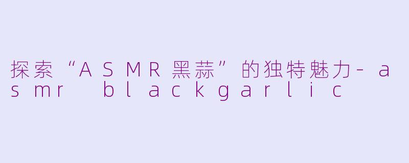 探索“ASMR黑蒜”的独特魅力-asmr blackgarlic