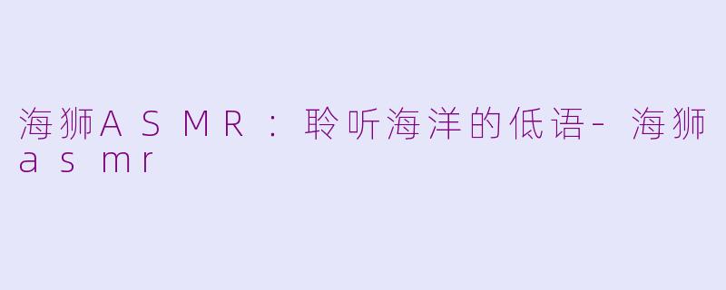 海狮ASMR：聆听海洋的低语-海狮asmr