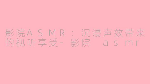 影院ASMR：沉浸声效带来的视听享受-影院 asmr