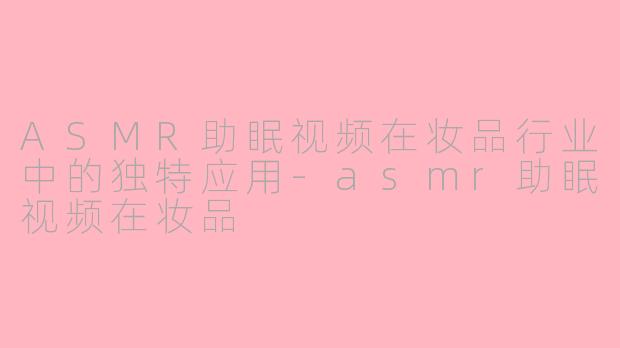 ASMR助眠视频在妆品行业中的独特应用-asmr助眠视频在妆品