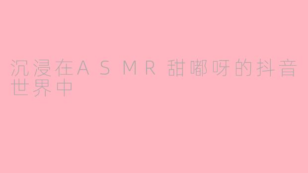 沉浸在ASMR甜嘟呀的抖音世界中