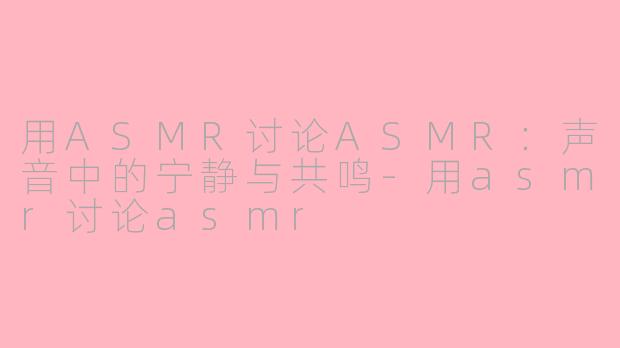 用ASMR讨论ASMR：声音中的宁静与共鸣-用asmr讨论asmr