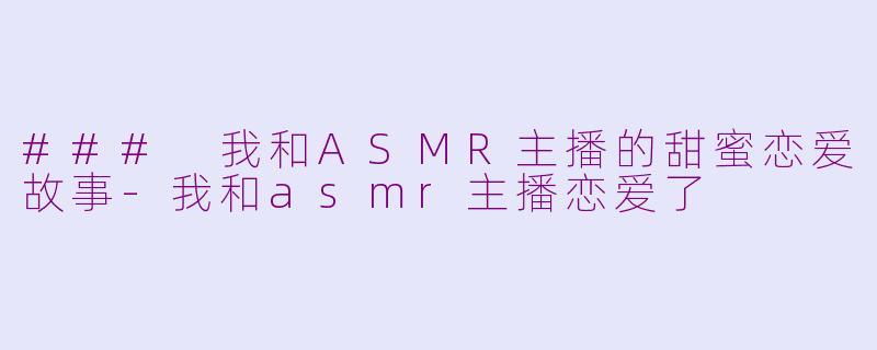 ### 我和ASMR主播的甜蜜恋爱故事-我和asmr主播恋爱了