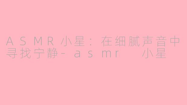 ASMR小星：在细腻声音中寻找宁静-asmr 小星