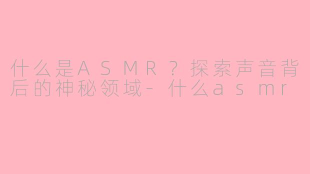 什么是ASMR？探索声音背后的神秘领域-什么asmr