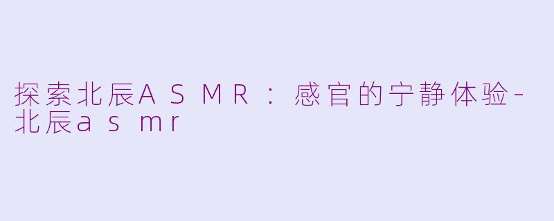 探索北辰ASMR：感官的宁静体验-北辰asmr