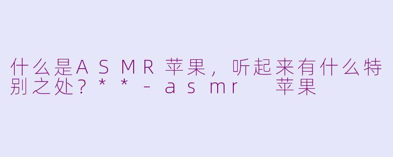 什么是ASMR苹果,听起来有什么特别之处?**