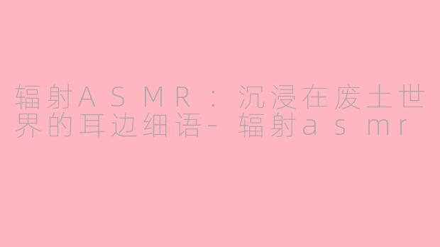 辐射ASMR：沉浸在废土世界的耳边细语-辐射asmr