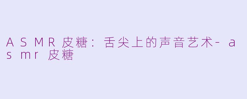 ASMR皮糖：舌尖上的声音艺术-asmr皮糖