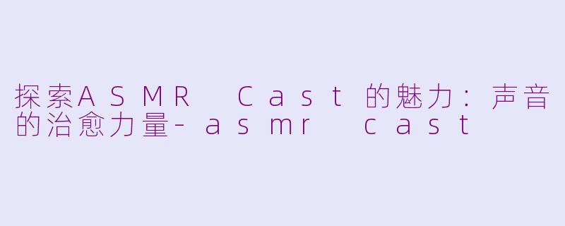 探索ASMR Cast的魅力：声音的治愈力量-asmr cast