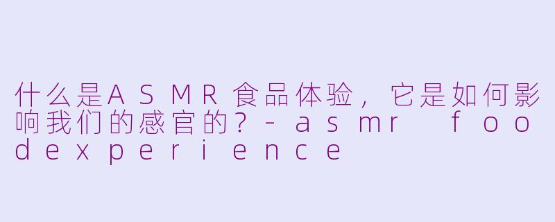 什么是ASMR食品体验,它是如何影响我们的感官的?