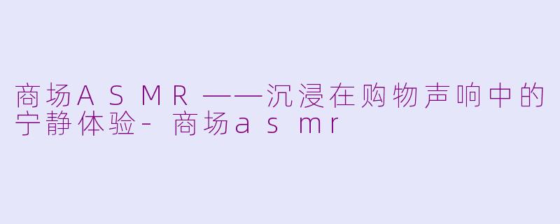商场ASMR——沉浸在购物声响中的宁静体验-商场asmr