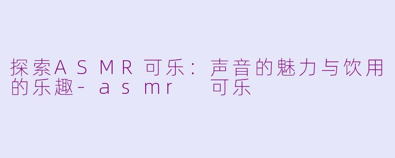 探索ASMR可乐：声音的魅力与饮用的乐趣-asmr 可乐