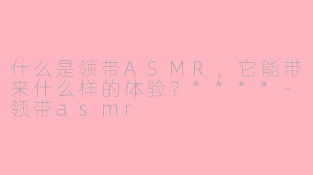 什么是领带ASMR,它能带来什么样的体验?****