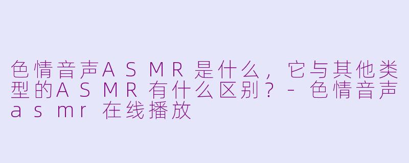 色情音声ASMR是什么,它与其他类型的ASMR有什么区别?