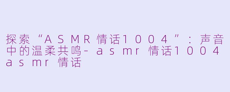 探索“ASMR情话1004”：声音中的温柔共鸣-asmr情话1004asmr情话
