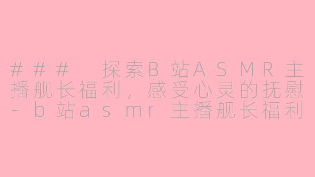 ### 探索B站ASMR主播舰长福利，感受心灵的抚慰-b站asmr主播舰长福利