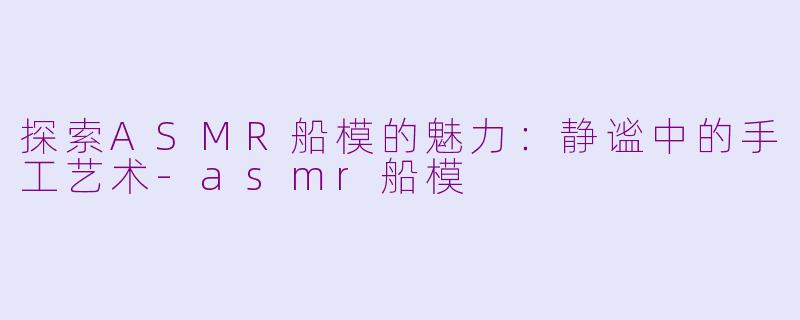 探索ASMR船模的魅力：静谧中的手工艺术-asmr船模