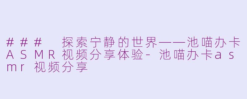 ### 探索宁静的世界——池喵办卡ASMR视频分享体验-池喵办卡asmr视频分享