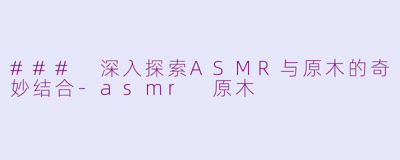 ### 深入探索ASMR与原木的奇妙结合-asmr 原木