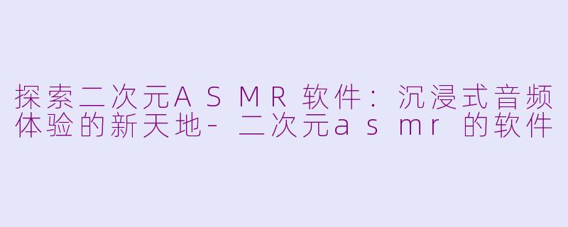 探索二次元ASMR软件：沉浸式音频体验的新天地-二次元asmr的软件