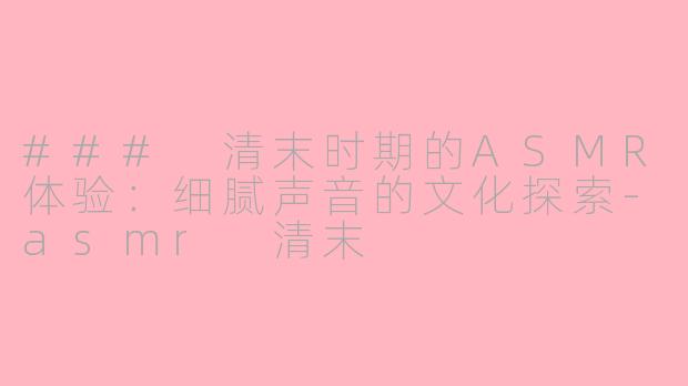 ### 清末时期的ASMR体验：细腻声音的文化探索-asmr 清末