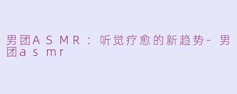 男团ASMR：听觉疗愈的新趋势-男团asmr