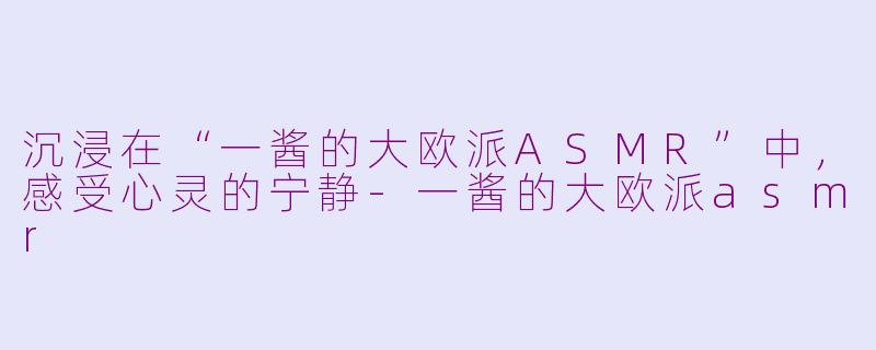 沉浸在“一酱的大欧派ASMR”中，感受心灵的宁静-一酱的大欧派asmr