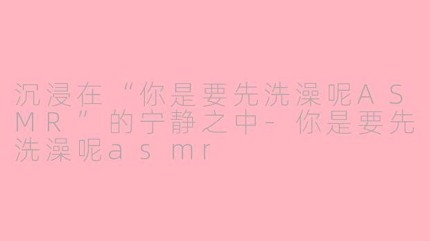沉浸在“你是要先洗澡呢ASMR”的宁静之中-你是要先洗澡呢asmr
