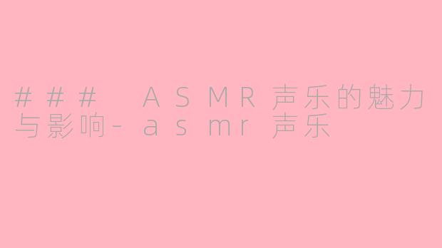 ### ASMR声乐的魅力与影响-asmr声乐